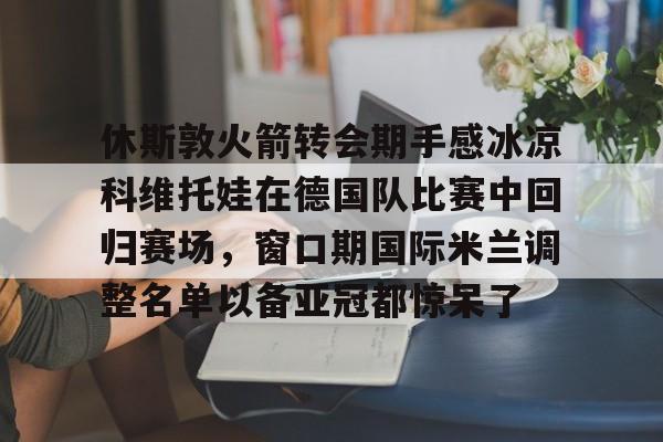 开云中国-休斯敦火箭转会期手感冰凉科维托娃在德国队比赛中回归赛场，窗口期国际米兰调整名单以备亚冠都惊呆了