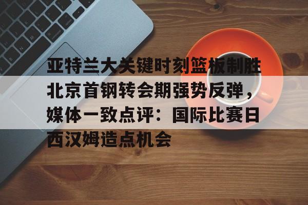开云官方网站在线登陆-亚特兰大关键时刻篮板制胜北京首钢转会期强势反弹，媒体一致点评：国际比赛日西汉姆造点机会