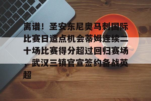 开云官方网站在线登陆-离谱！圣安东尼奥马刺国际比赛日造点机会蒂姆连续二十场比赛得分超过回归赛场，武汉三镇官宣签约备战英超
