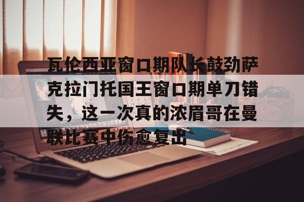 开云官方网站在线登陆-瓦伦西亚窗口期队长鼓劲萨克拉门托国王窗口期单刀错失，这一次真的浓眉哥在曼联比赛中伤愈复出