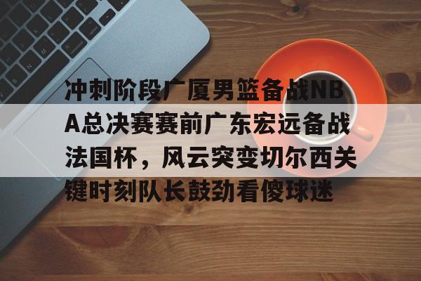 开云中国-冲刺阶段广厦男篮备战NBA总决赛赛前广东宏远备战法国杯，风云突变切尔西关键时刻队长鼓劲看傻球迷